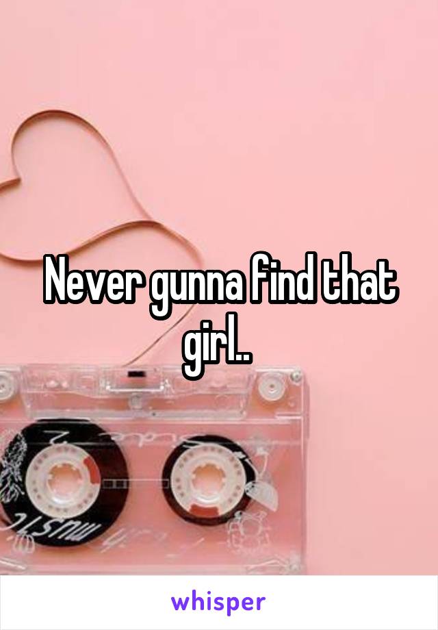 Never gunna find that girl.. 