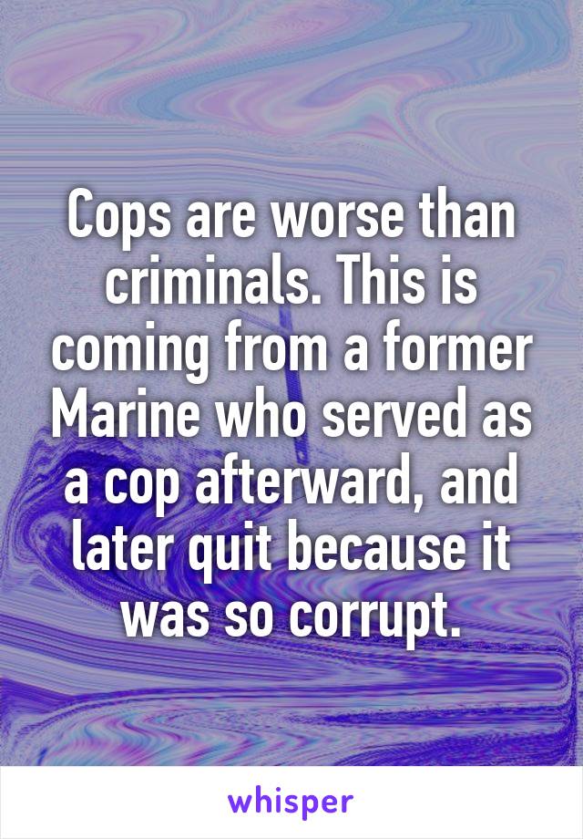Cops are worse than criminals. This is coming from a former Marine who served as a cop afterward, and later quit because it was so corrupt.