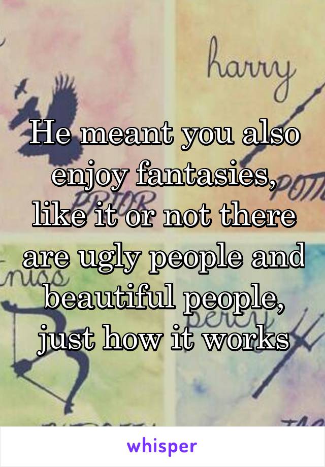 He meant you also enjoy fantasies, like it or not there are ugly people and beautiful people, just how it works