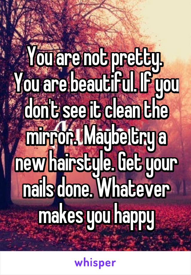 You are not pretty.  You are beautiful. If you don't see it clean the mirror.  Maybe try a new hairstyle. Get your nails done. Whatever makes you happy