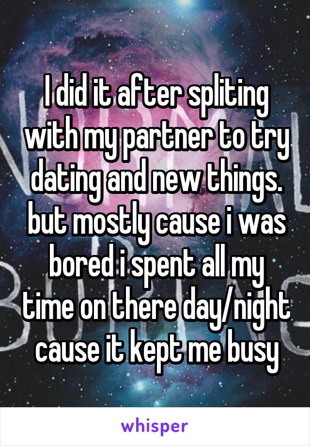 I did it after spliting with my partner to try dating and new things. but mostly cause i was bored i spent all my time on there day/night cause it kept me busy