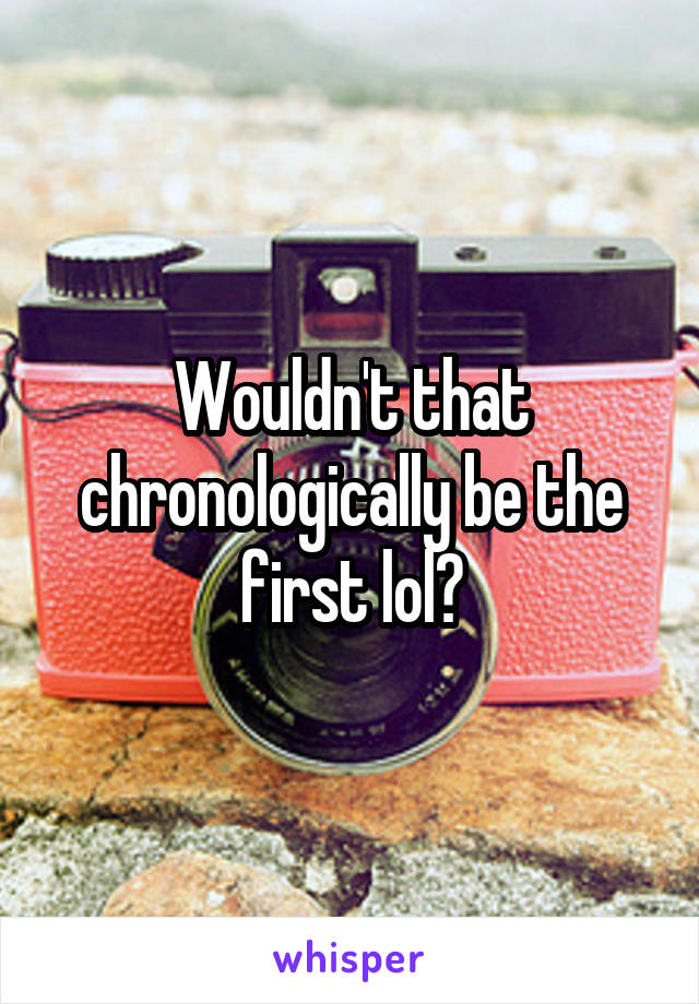 Wouldn't that chronologically be the first lol?