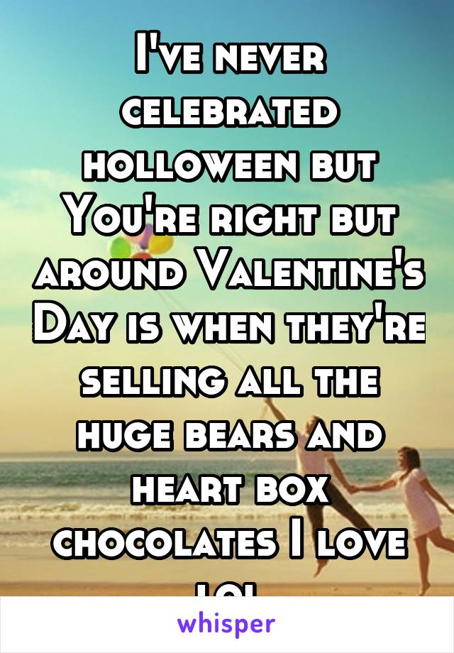 I've never celebrated holloween but You're right but around Valentine's Day is when they're selling all the huge bears and heart box chocolates I love lol