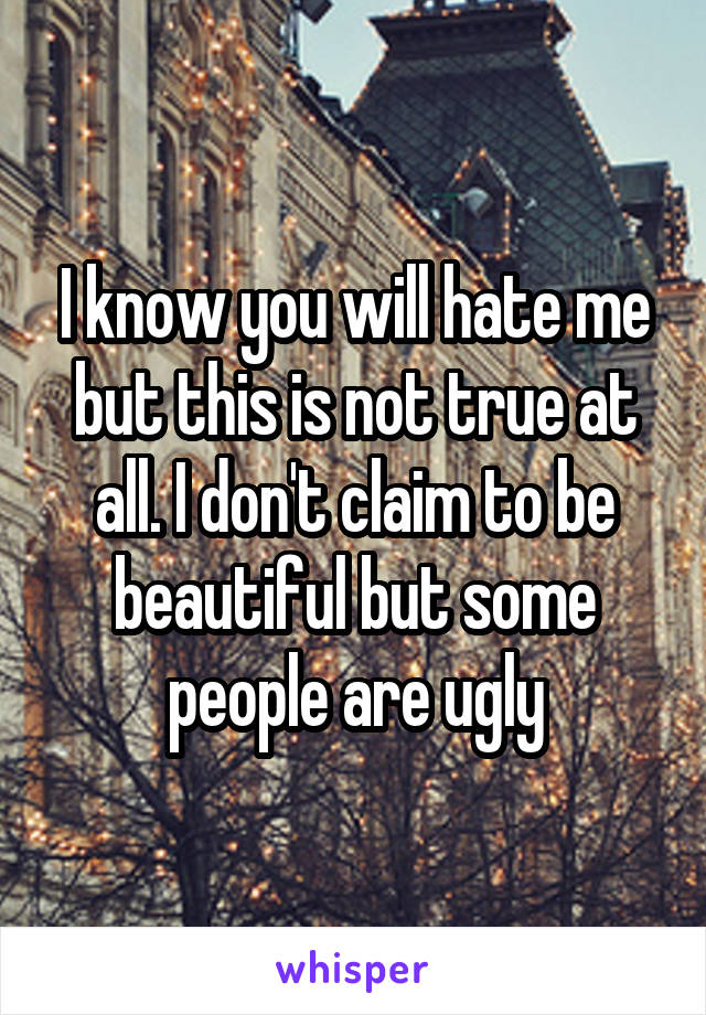 I know you will hate me but this is not true at all. I don't claim to be beautiful but some people are ugly