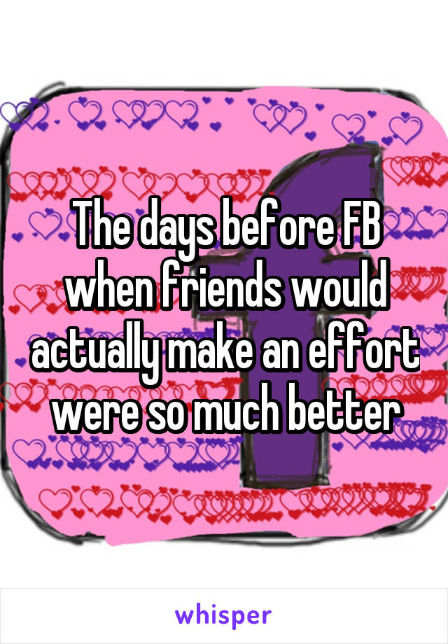 The days before FB when friends would actually make an effort were so much better