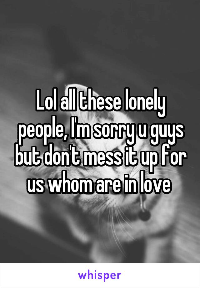 Lol all these lonely people, I'm sorry u guys but don't mess it up for us whom are in love 