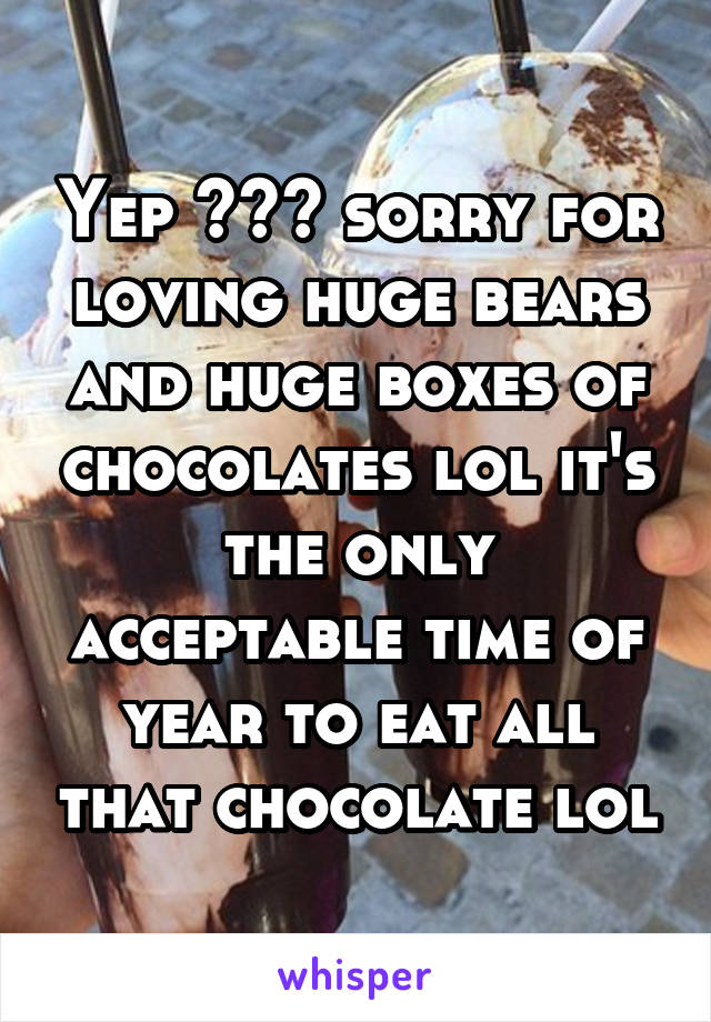 Yep 😊😊😊 sorry for loving huge bears and huge boxes of chocolates lol it's the only acceptable time of year to eat all that chocolate lol