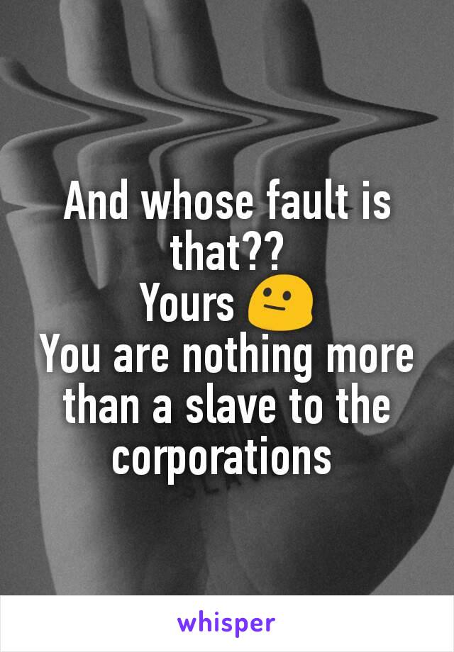 And whose fault is that??
Yours 😐
You are nothing more than a slave to the corporations 
