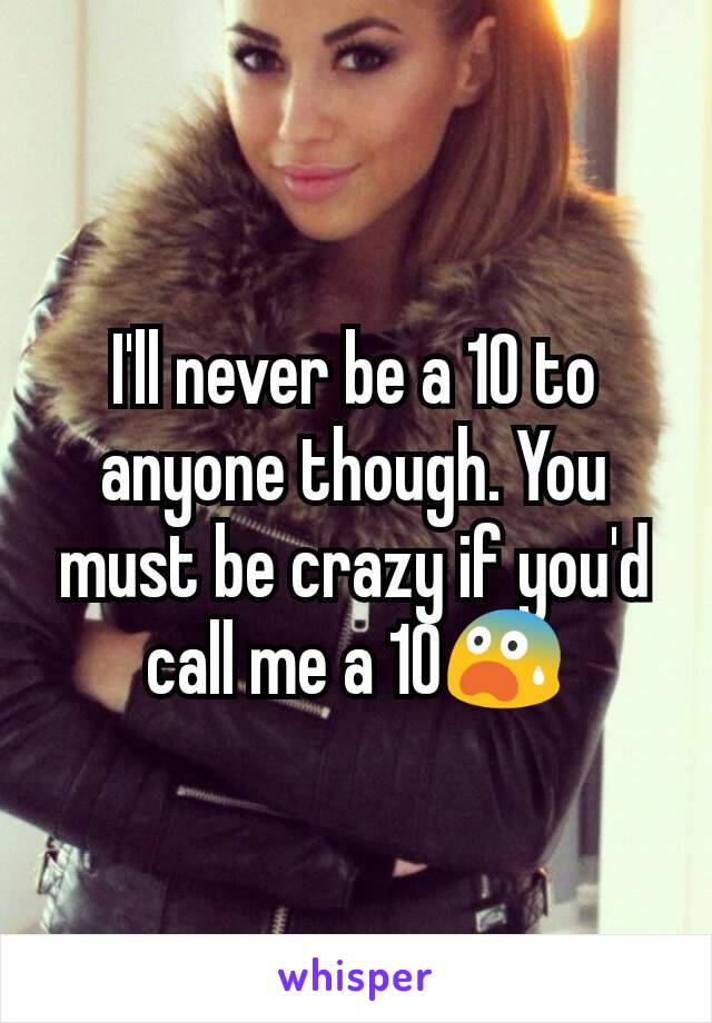 I'll never be a 10 to anyone though. You must be crazy if you'd call me a 10😨