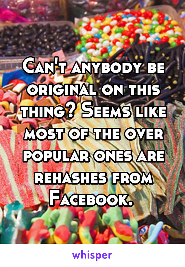Can't anybody be original on this thing? Seems like most of the over popular ones are rehashes from Facebook. 