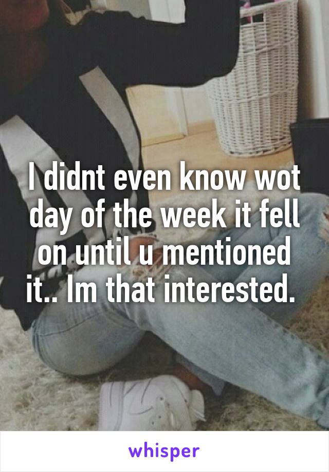 I didnt even know wot day of the week it fell on until u mentioned it.. Im that interested. 