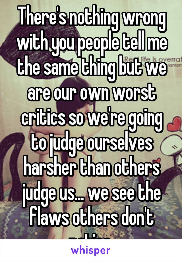 There's nothing wrong with you people tell me the same thing but we are our own worst critics so we're going to judge ourselves harsher than others judge us... we see the flaws others don't notice 