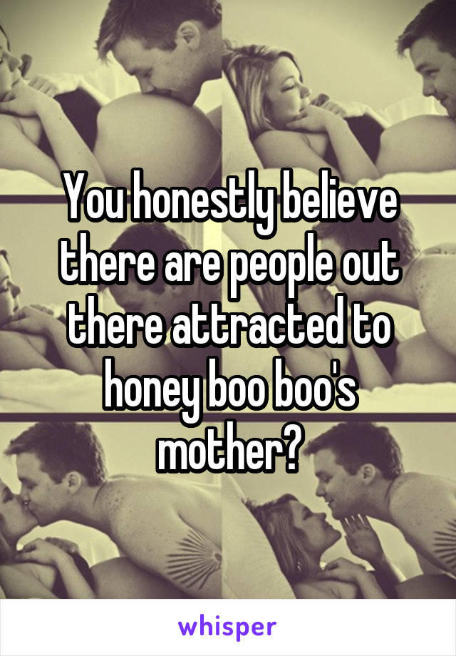 You honestly believe there are people out there attracted to honey boo boo's mother?