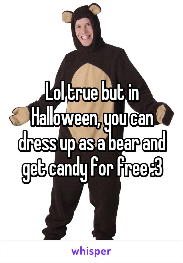 Lol true but in Halloween, you can dress up as a bear and get candy for free :3