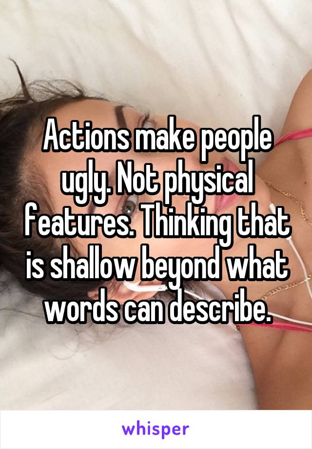 Actions make people ugly. Not physical features. Thinking that is shallow beyond what words can describe.