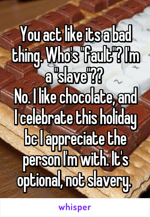 You act like its a bad thing. Who's "fault"? I'm a "slave"?? 
No. I like chocolate, and I celebrate this holiday bc I appreciate the person I'm with. It's optional, not slavery. 