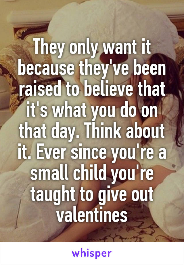 They only want it because they've been raised to believe that it's what you do on that day. Think about it. Ever since you're a small child you're taught to give out valentines