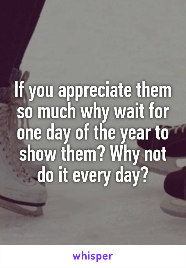 If you appreciate them so much why wait for one day of the year to show them? Why not do it every day?