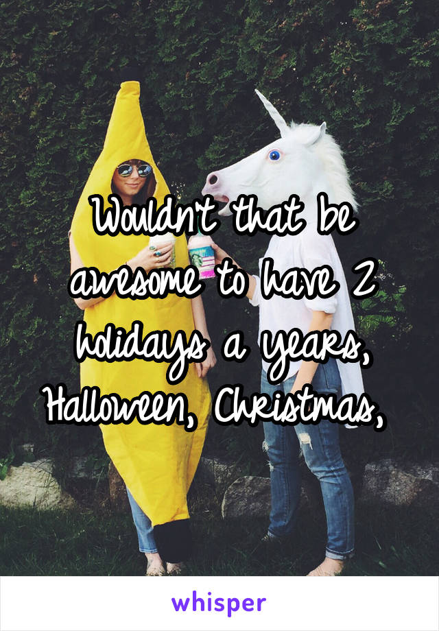 Wouldn't that be awesome to have 2 holidays a years, Halloween, Christmas, 