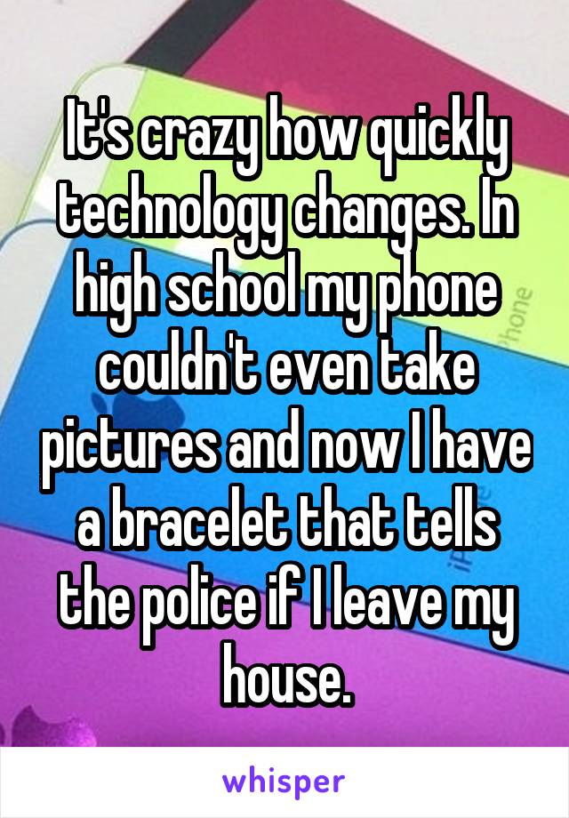 It's crazy how quickly technology changes. In high school my phone couldn't even take pictures and now I have a bracelet that tells the police if I leave my house.
