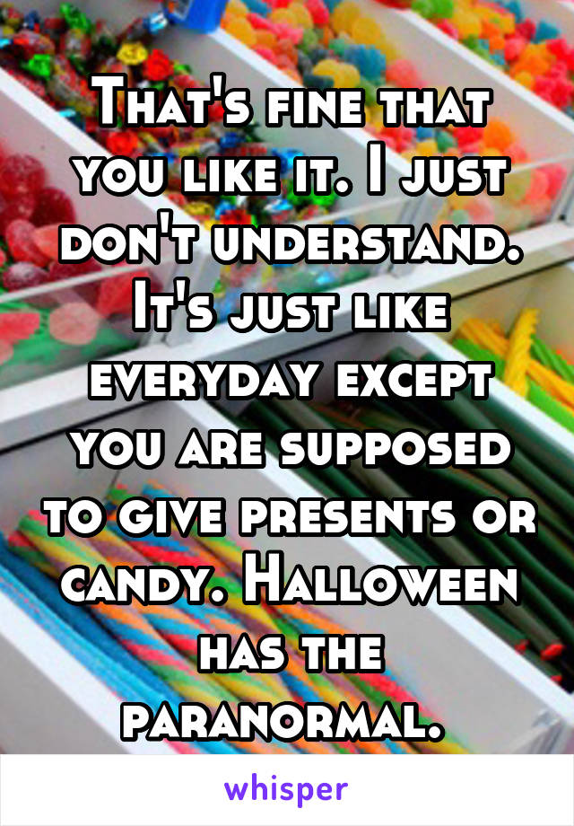 That's fine that you like it. I just don't understand. It's just like everyday except you are supposed to give presents or candy. Halloween has the paranormal. 