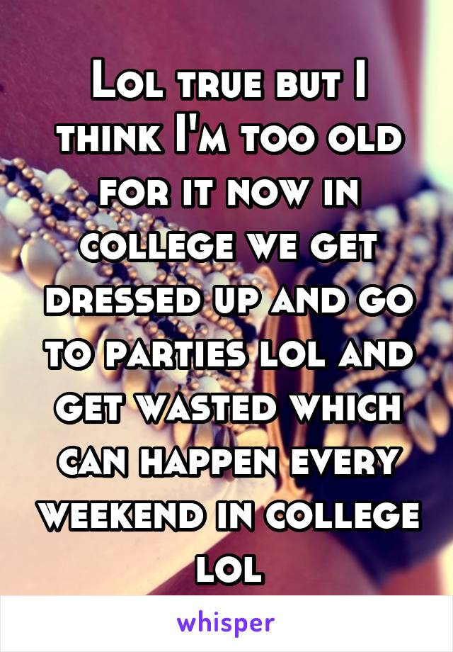 Lol true but I think I'm too old for it now in college we get dressed up and go to parties lol and get wasted which can happen every weekend in college lol