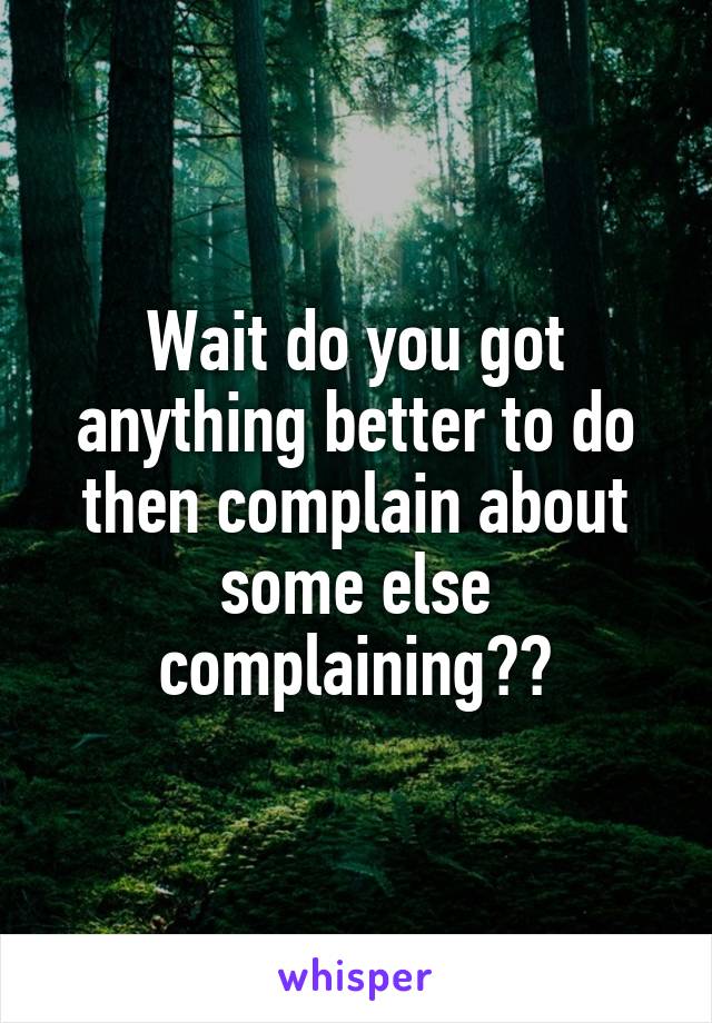 Wait do you got anything better to do then complain about some else complaining??