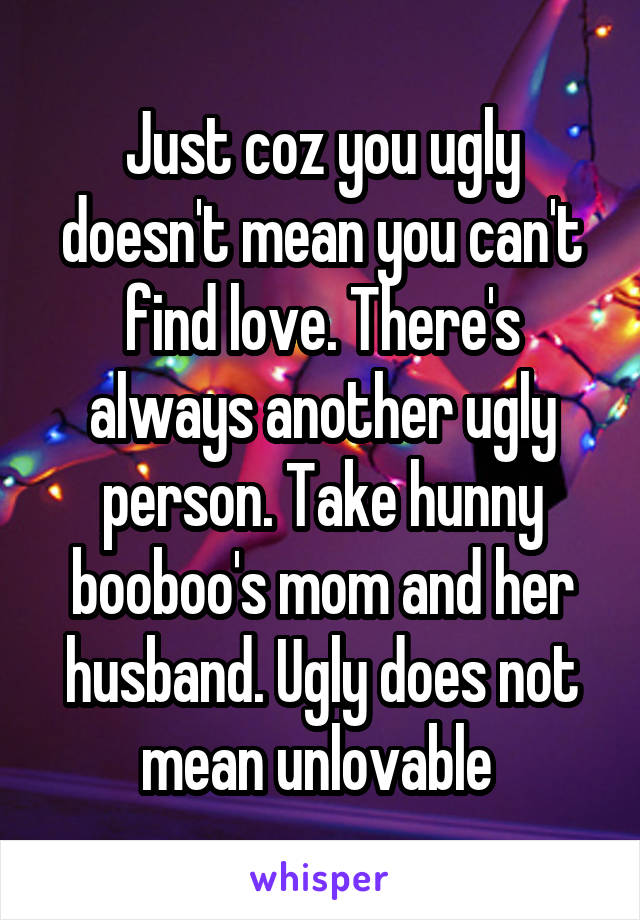 Just coz you ugly doesn't mean you can't find love. There's always another ugly person. Take hunny booboo's mom and her husband. Ugly does not mean unlovable 