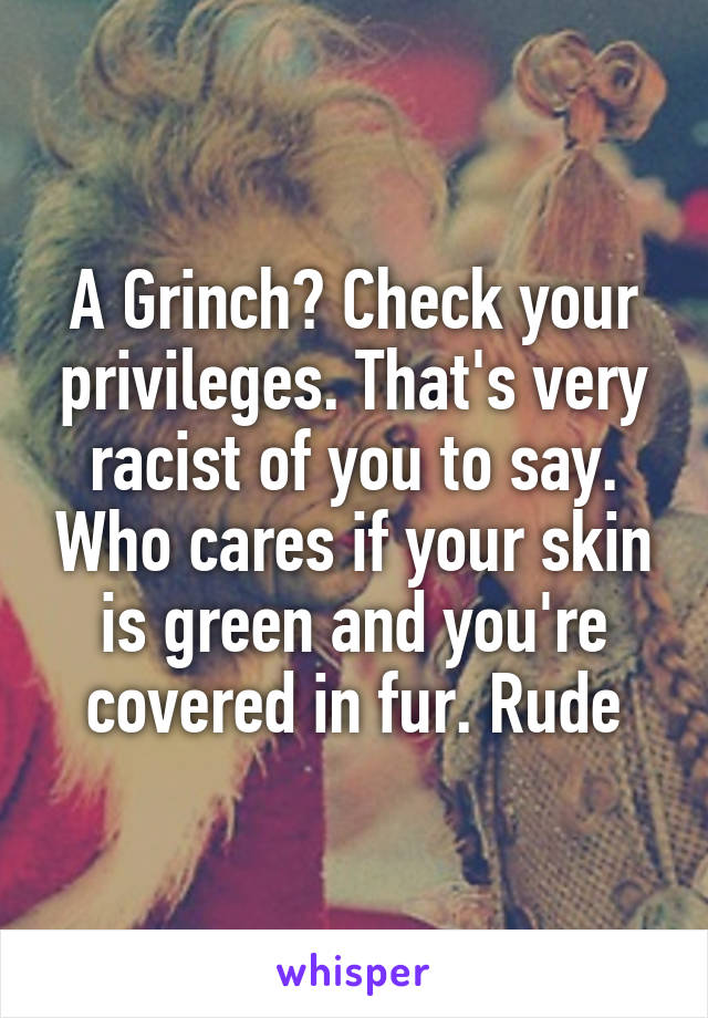 A Grinch? Check your privileges. That's very racist of you to say. Who cares if your skin is green and you're covered in fur. Rude