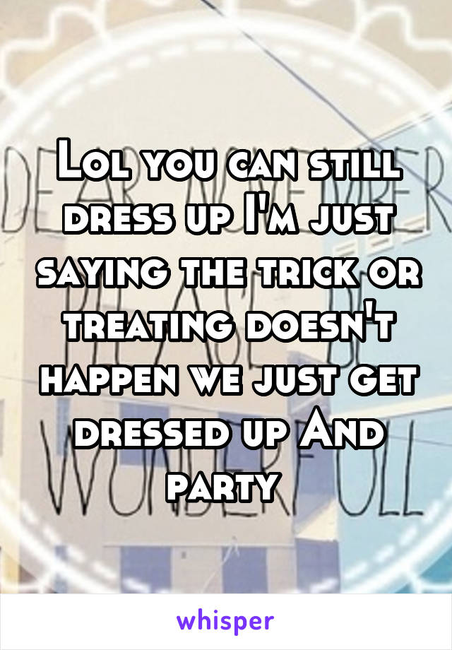 Lol you can still dress up I'm just saying the trick or treating doesn't happen we just get dressed up And party 