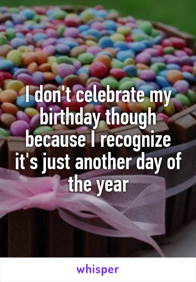 I don't celebrate my birthday though because I recognize it's just another day of the year