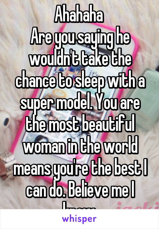 Ahahaha 
Are you saying he wouldn't take the chance to sleep with a super model. You are the most beautiful woman in the world means you're the best I can do. Believe me I know 