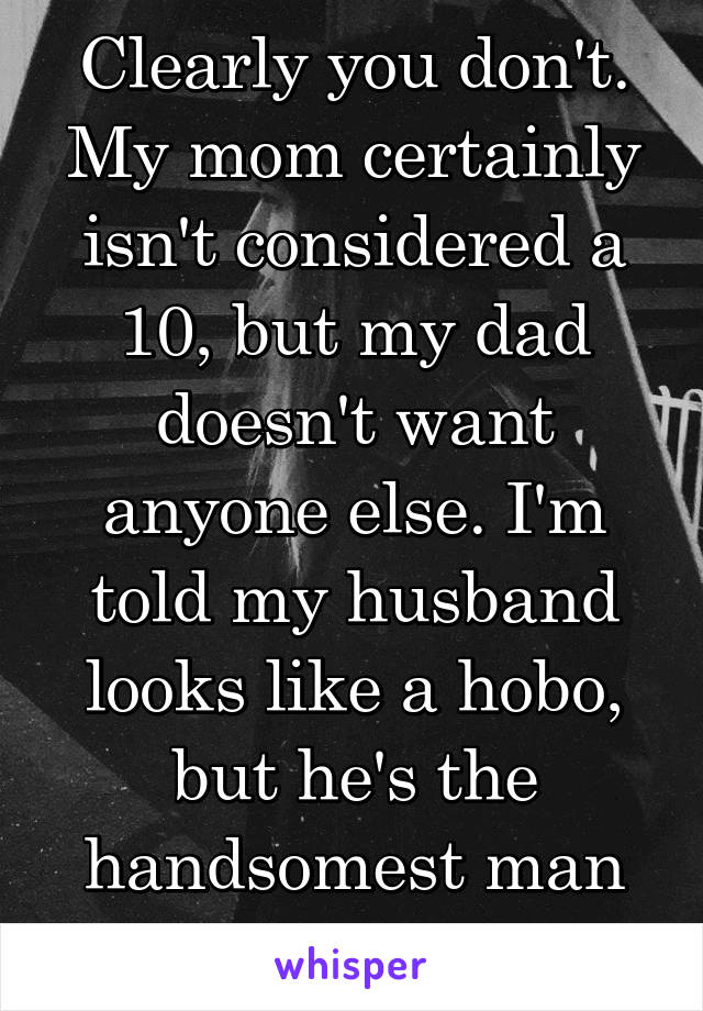 Clearly you don't. My mom certainly isn't considered a 10, but my dad doesn't want anyone else. I'm told my husband looks like a hobo, but he's the handsomest man On earth to me.