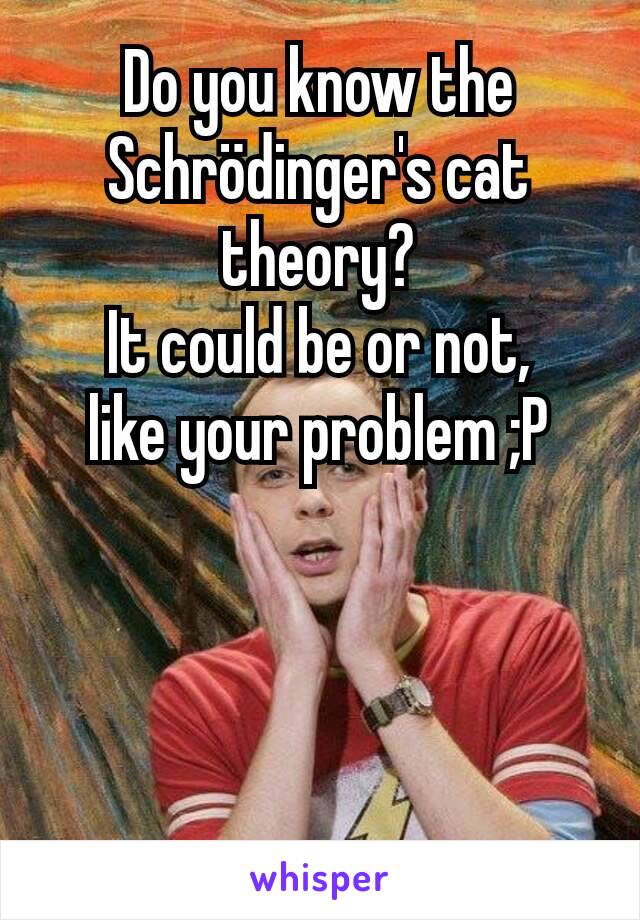 Do you know the Schrödinger's cat theory?
It could be or not,
like your problem ;P