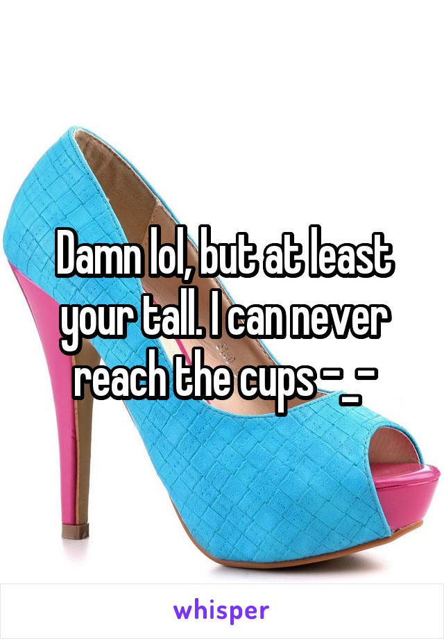 Damn lol, but at least your tall. I can never reach the cups -_-