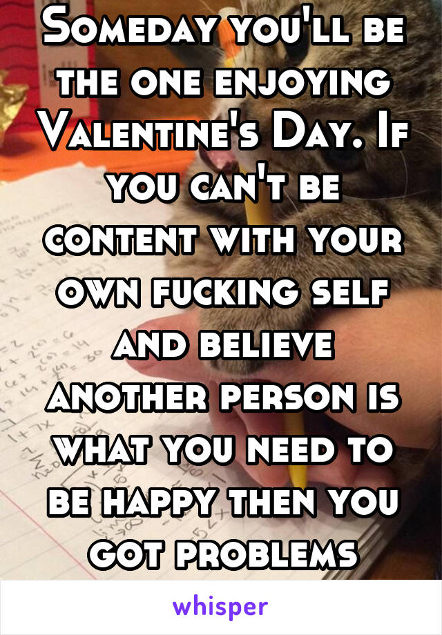 Someday you'll be the one enjoying Valentine's Day. If you can't be content with your own fucking self and believe another person is what you need to be happy then you got problems honey 