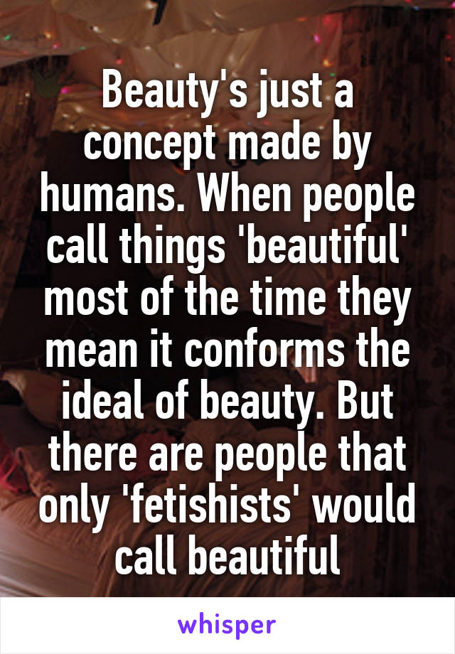 Beauty's just a concept made by humans. When people call things 'beautiful' most of the time they mean it conforms the ideal of beauty. But there are people that only 'fetishists' would call beautiful