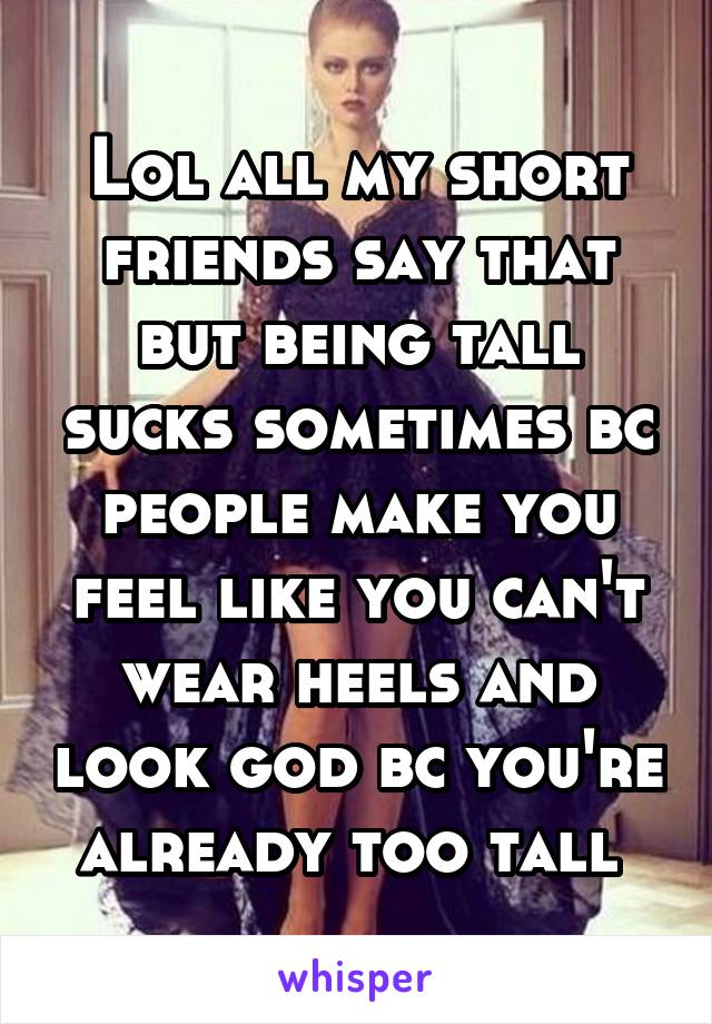 Lol all my short friends say that but being tall sucks sometimes bc people make you feel like you can't wear heels and look god bc you're already too tall 