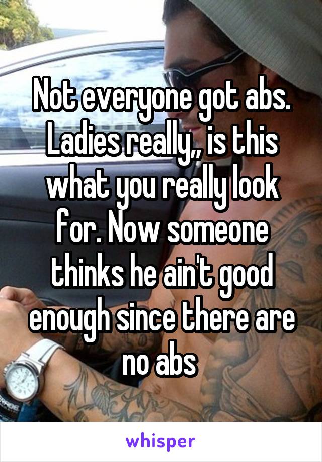 Not everyone got abs. Ladies really,, is this what you really look for. Now someone thinks he ain't good enough since there are no abs 