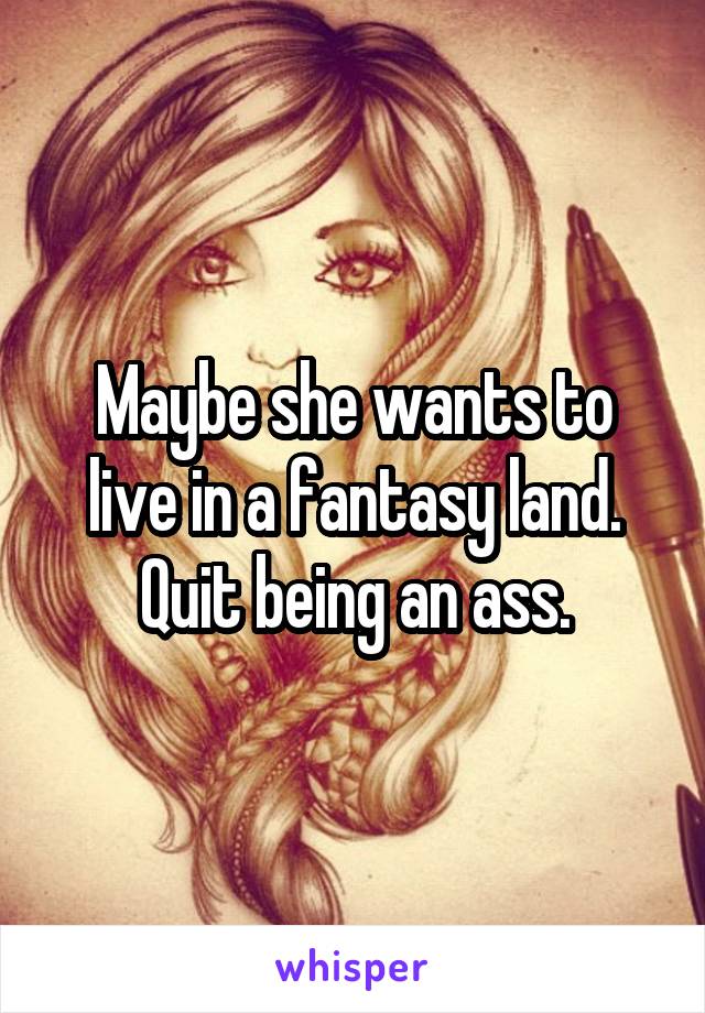 Maybe she wants to live in a fantasy land. Quit being an ass.