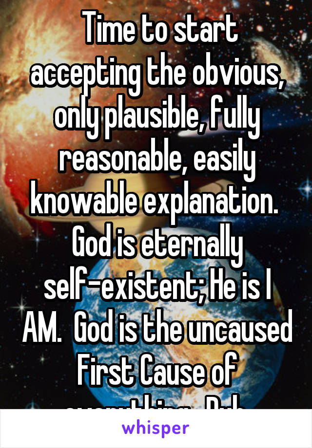  Time to start accepting the obvious, only plausible, fully reasonable, easily knowable explanation.  God is eternally self-existent; He is I AM.  God is the uncaused First Cause of everything.  Duh.