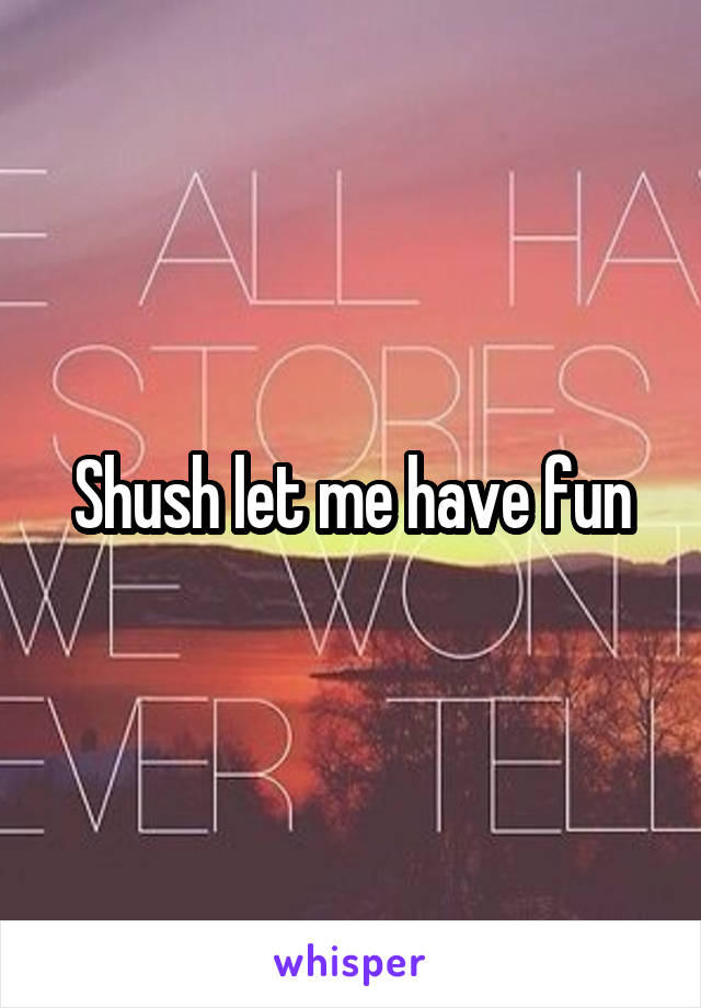 Shush let me have fun