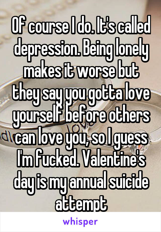 Of course I do. It's called depression. Being lonely makes it worse but they say you gotta love yourself before others can love you, so I guess I'm fucked. Valentine's day is my annual suicide attempt