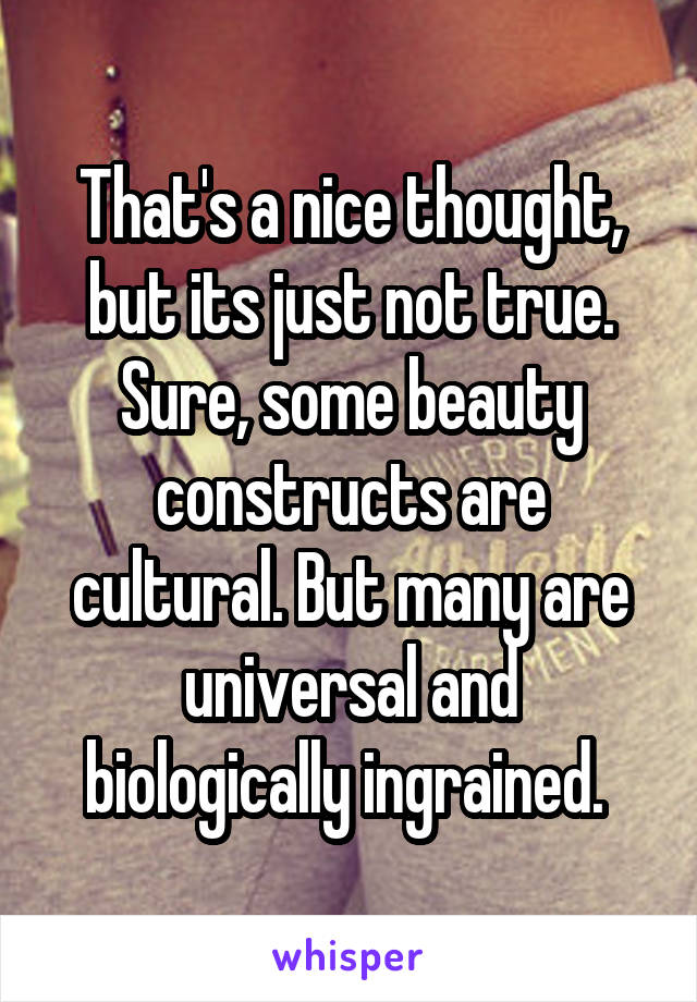 That's a nice thought, but its just not true. Sure, some beauty constructs are cultural. But many are universal and biologically ingrained. 