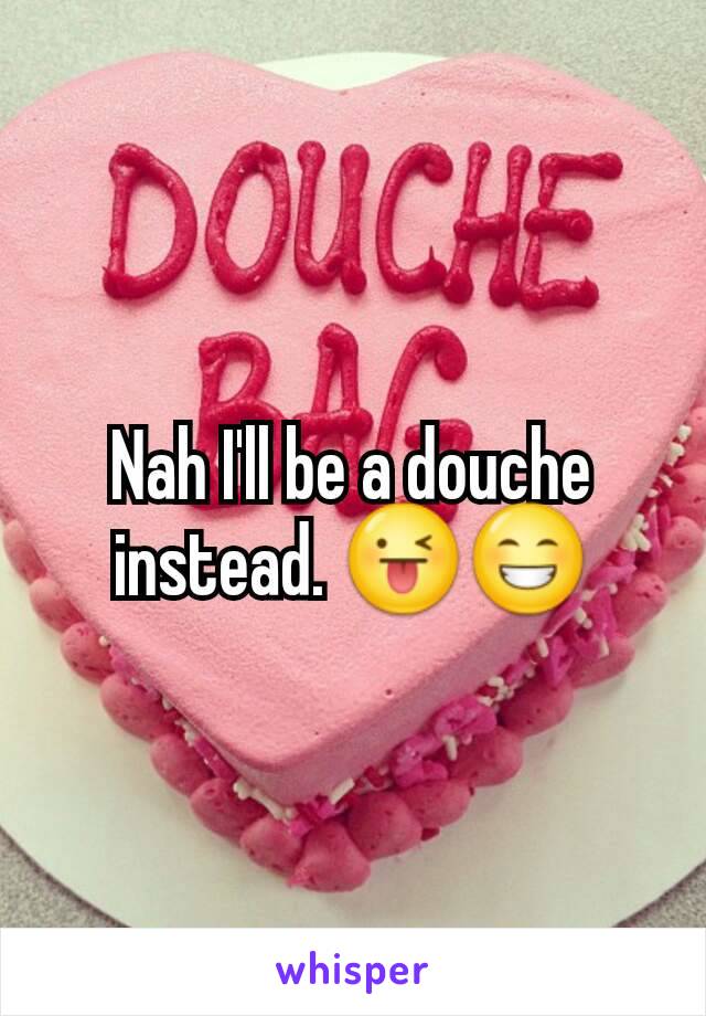 Nah I'll be a douche instead. 😜😁