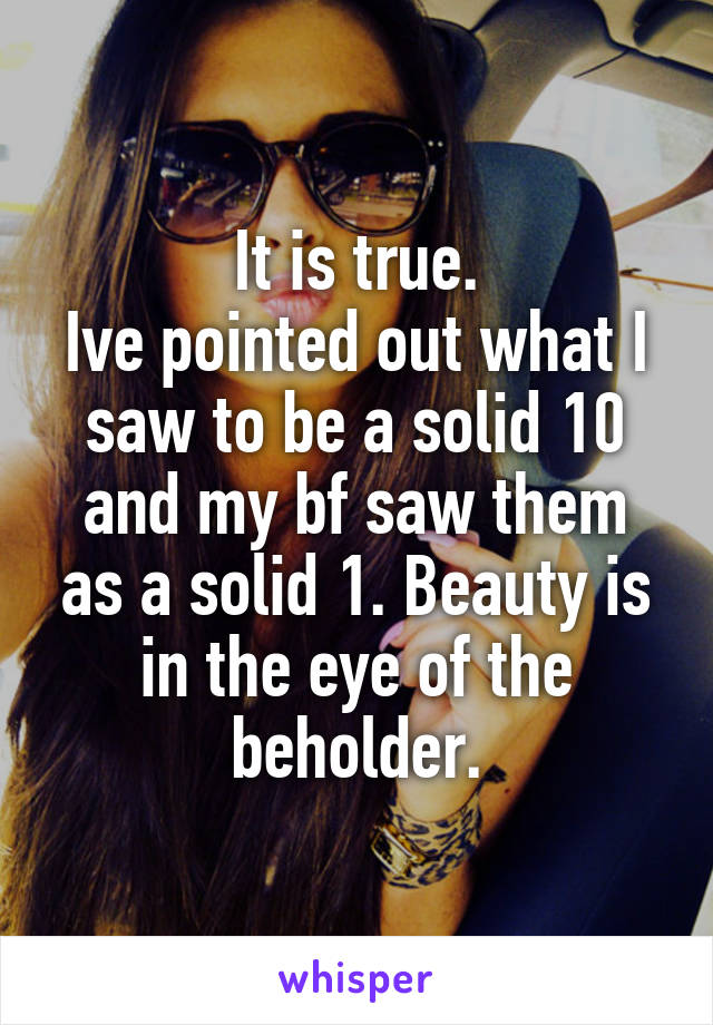 It is true.
Ive pointed out what I saw to be a solid 10 and my bf saw them as a solid 1. Beauty is in the eye of the beholder.