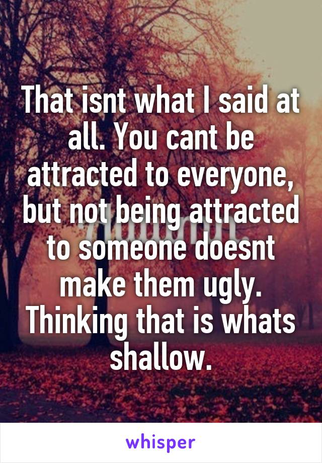 That isnt what I said at all. You cant be attracted to everyone, but not being attracted to someone doesnt make them ugly. Thinking that is whats shallow.