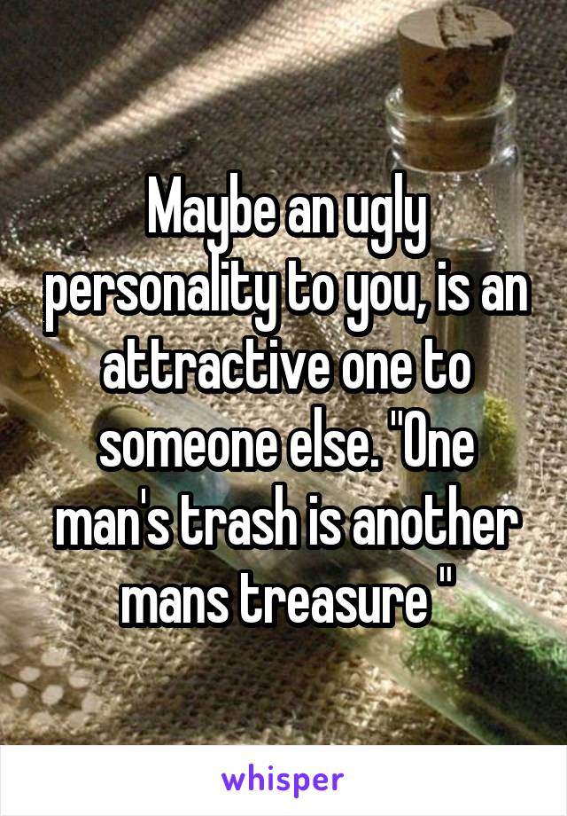 Maybe an ugly personality to you, is an attractive one to someone else. "One man's trash is another mans treasure "