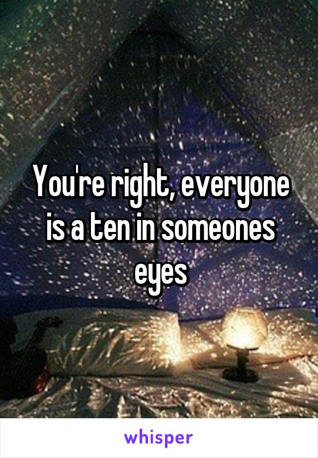 You're right, everyone is a ten in someones eyes