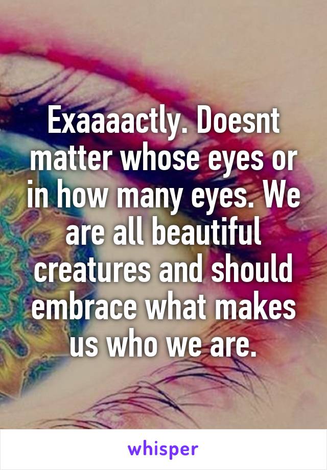 Exaaaactly. Doesnt matter whose eyes or in how many eyes. We are all beautiful creatures and should embrace what makes us who we are.